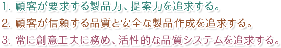 １. 顧客が要求する製品力、提案力を追求する。２. 顧客が信頼する品質と安全な製品作成を追求する。３. 常に創意工夫に務め、活性的な品質システムを追求する。