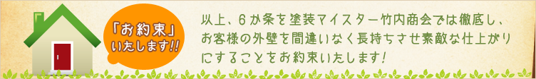 お約束いたします! - 以上、6カ条を塗装マイスター竹内商会では徹底し、お客様の外壁を間違いなく長持ちさせ素敵な仕上がりにすることをお約束いたします!