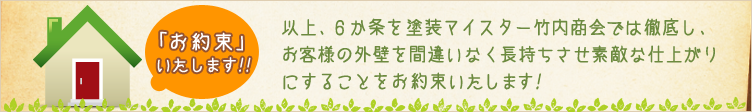 お約束いたします！ - 以上、6カ条を塗装マイスター竹内商会では徹底し、お客様の外壁を間違いなく長持ちさせ素敵な仕上がりにすることをお約束いたします！