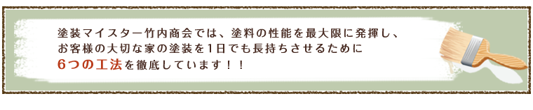 塗装マイスターの竹内紹介では、塗料の性能を最大限に発揮し、お客様の大切な家の塗装を1日でも長く長持ちさせるために6つの工法を徹底しています。